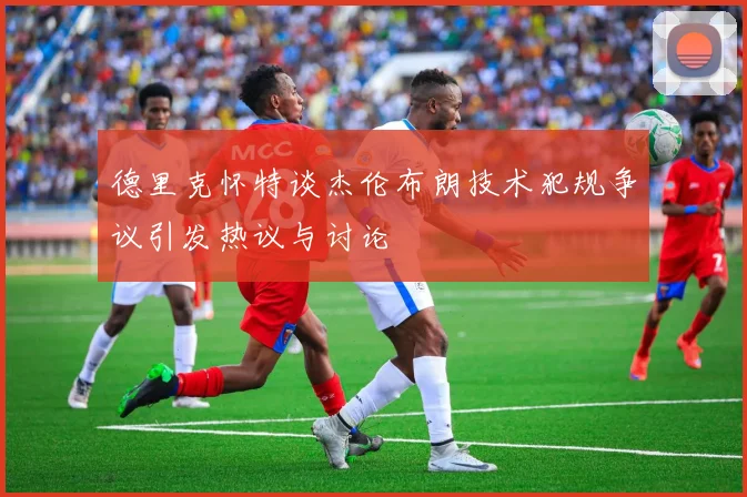 德里克怀特谈杰伦布朗技术犯规争议引发热议与讨论