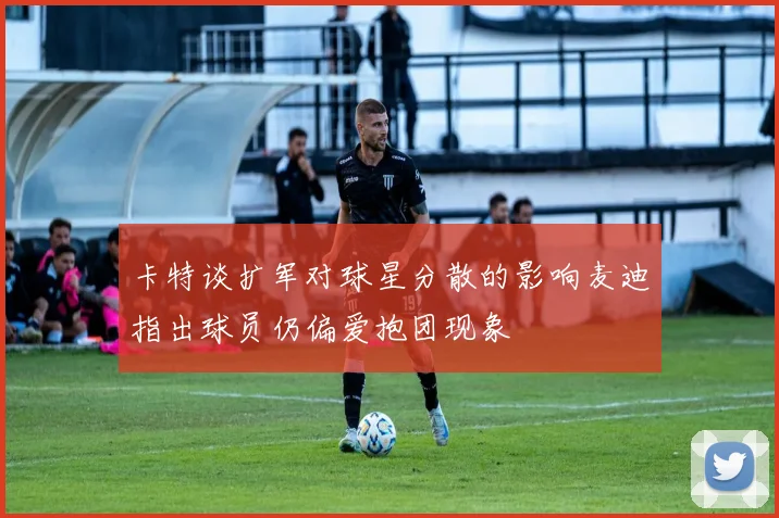 卡特谈扩军对球星分散的影响麦迪指出球员仍偏爱抱团现象
