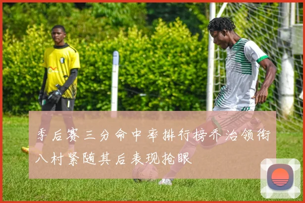 季后赛三分命中率排行榜乔治领衔八村紧随其后表现抢眼