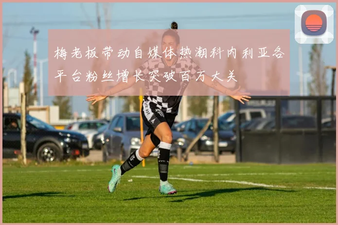 梅老板带动自媒体热潮科内利亚各平台粉丝增长突破百万大关