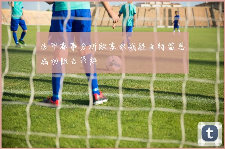 法甲赛事分析欧塞尔战胜南特雷恩成功阻击昂热
