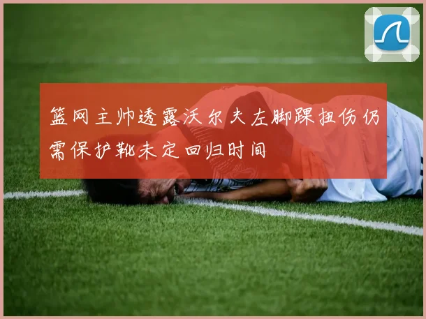 篮网主帅透露沃尔夫左脚踝扭伤仍需保护靴未定回归时间
