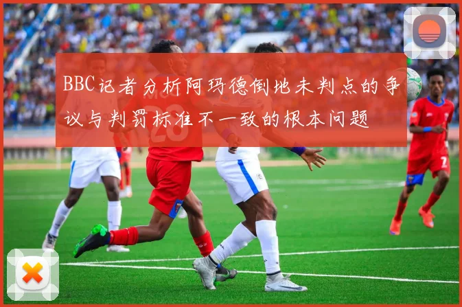 BBC记者分析阿玛德倒地未判点的争议与判罚标准不一致的根本问题