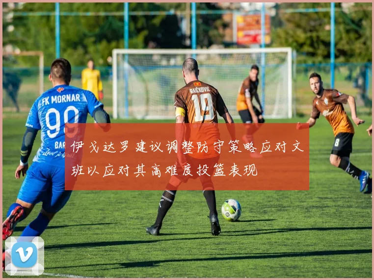 伊戈达罗建议调整防守策略应对文班以应对其高难度投篮表现